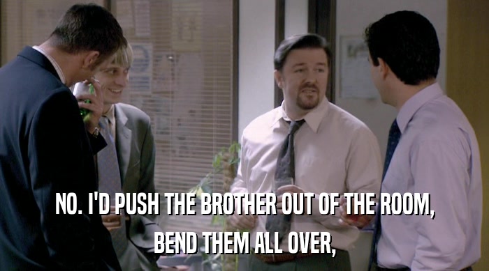 NO. I'D PUSH THE BROTHER OUT OF THE ROOM, BEND THEM ALL OVER, 