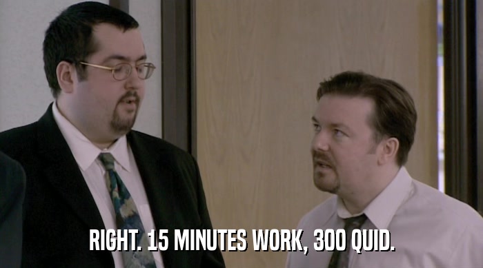 RIGHT. 15 MINUTES WORK, 300 QUID.  
