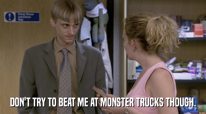 DON'T TRY TO BEAT ME AT MONSTER TRUCKS THOUGH.  