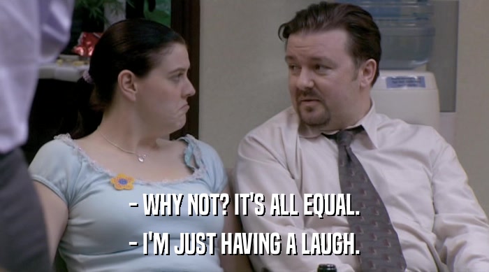 - WHY NOT? IT'S ALL EQUAL.
 - I'M JUST HAVING A LAUGH. 