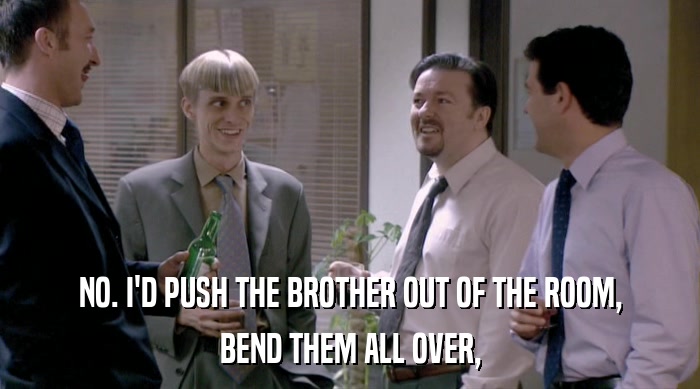 NO. I'D PUSH THE BROTHER OUT OF THE ROOM, BEND THEM ALL OVER, 