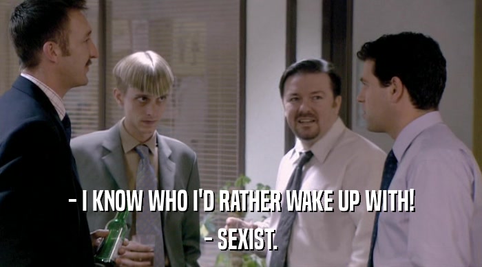- I KNOW WHO I'D RATHER WAKE UP WITH!
 - SEXIST. 
