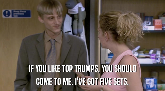 IF YOU LIKE TOP TRUMPS, YOU SHOULD COME TO ME. I'VE GOT FIVE SETS. 