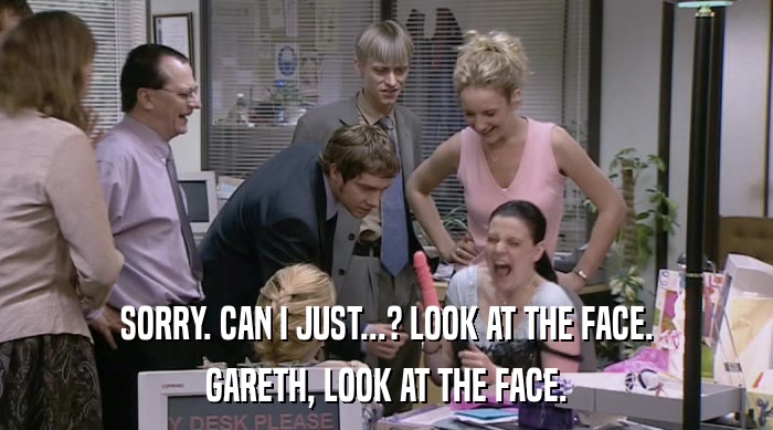 SORRY. CAN I JUST...? LOOK AT THE FACE. GARETH, LOOK AT THE FACE. 