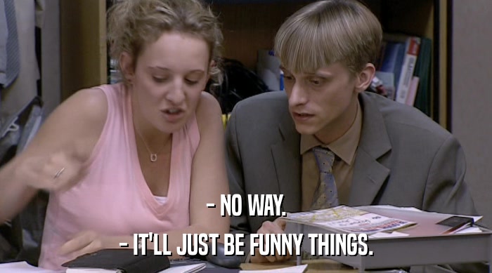 - NO WAY. - IT'LL JUST BE FUNNY THINGS. 
