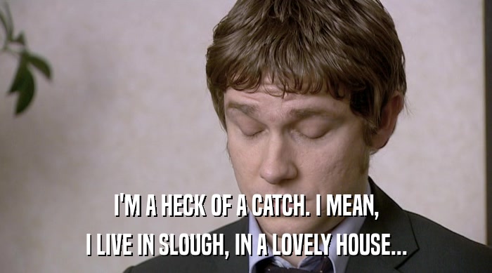 I'M A HECK OF A CATCH. I MEAN, I LIVE IN SLOUGH, IN A LOVELY HOUSE... 