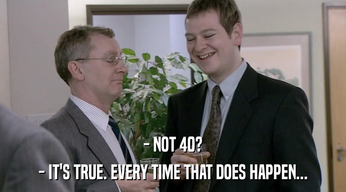 - NOT 40? - IT'S TRUE. EVERY TIME THAT DOES HAPPEN... 