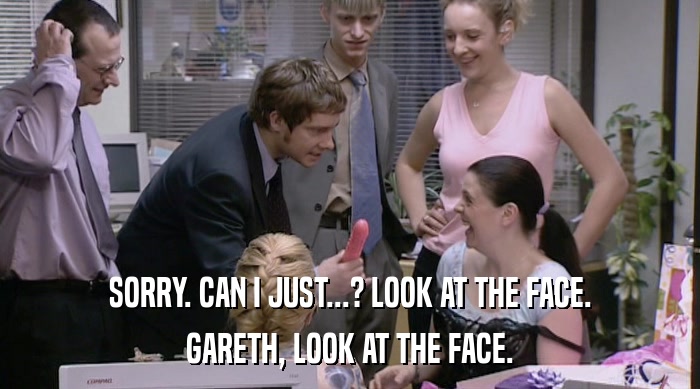 SORRY. CAN I JUST...? LOOK AT THE FACE. GARETH, LOOK AT THE FACE. 