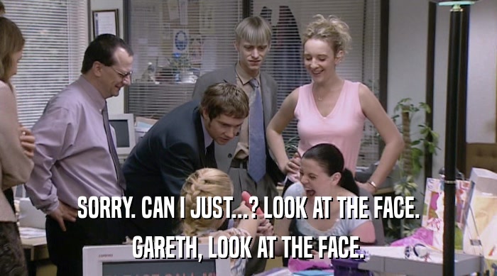 SORRY. CAN I JUST...? LOOK AT THE FACE. GARETH, LOOK AT THE FACE. 