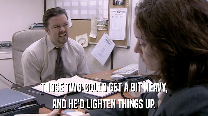 THOSE TWO COULD GET A BIT HEAVY, AND HE'D LIGHTEN THINGS UP. 