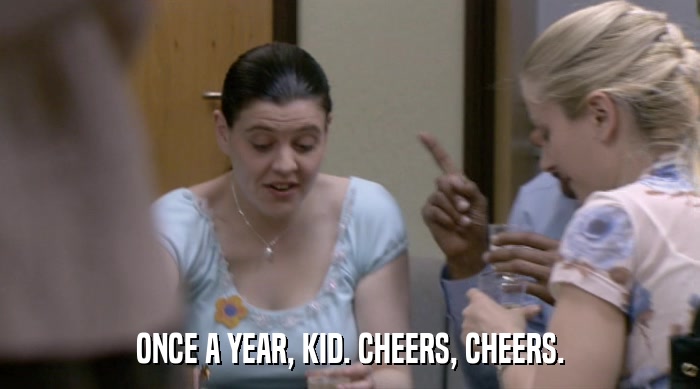ONCE A YEAR, KID. CHEERS, CHEERS.  