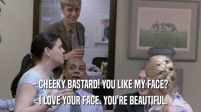 - CHEEKY BASTARD! YOU LIKE MY FACE? - I LOVE YOUR FACE. YOU'RE BEAUTIFUL. 