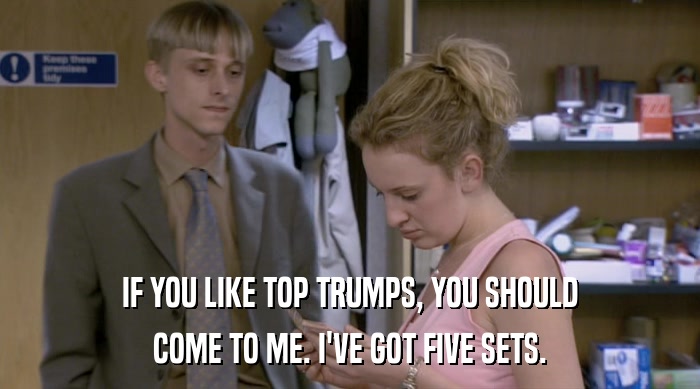 IF YOU LIKE TOP TRUMPS, YOU SHOULD COME TO ME. I'VE GOT FIVE SETS. 