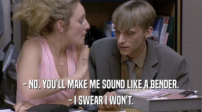 - NO. YOU'LL MAKE ME SOUND LIKE A BENDER. - I SWEAR I WON'T. 