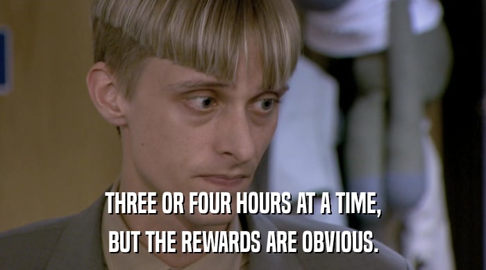 THREE OR FOUR HOURS AT A TIME, BUT THE REWARDS ARE OBVIOUS. 