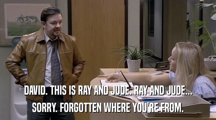 DAVID. THIS IS RAY AND JUDE. RAY AND JUDE... SORRY. FORGOTTEN WHERE YOU'RE FROM. 