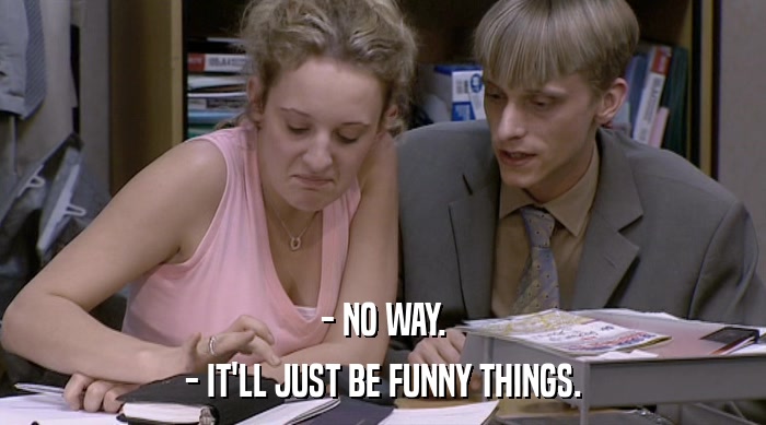 - NO WAY. - IT'LL JUST BE FUNNY THINGS. 