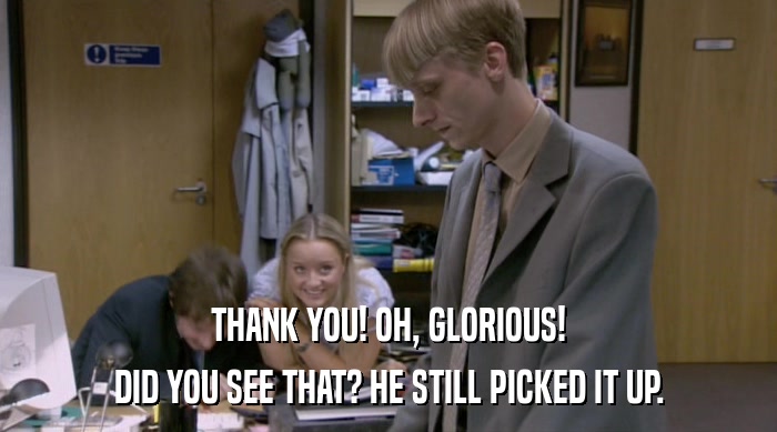 THANK YOU! OH, GLORIOUS! DID YOU SEE THAT? HE STILL PICKED IT UP. 