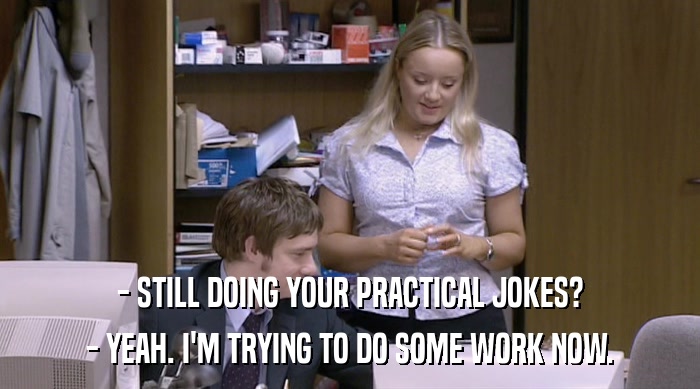 - STILL DOING YOUR PRACTICAL JOKES? - YEAH. I'M TRYING TO DO SOME WORK NOW. 
