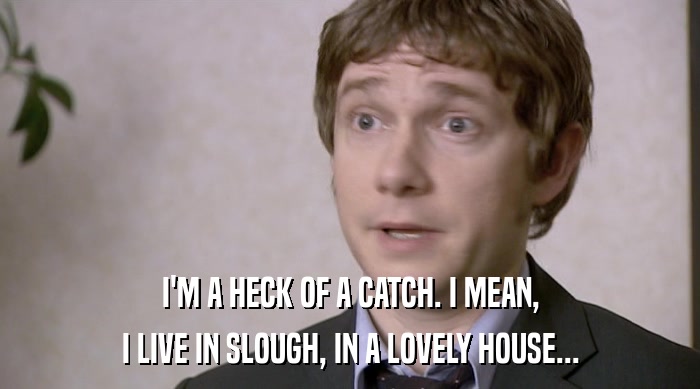 I'M A HECK OF A CATCH. I MEAN, I LIVE IN SLOUGH, IN A LOVELY HOUSE... 