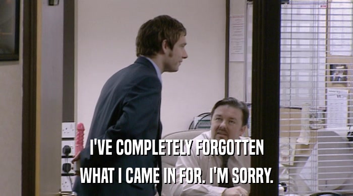 I'VE COMPLETELY FORGOTTEN WHAT I CAME IN FOR. I'M SORRY. 