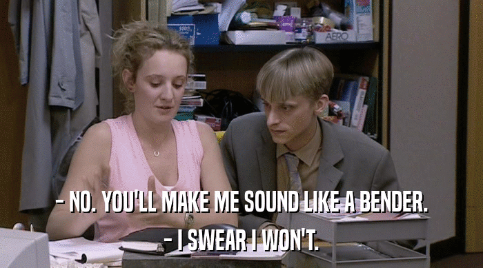 - NO. YOU'LL MAKE ME SOUND LIKE A BENDER. - I SWEAR I WON'T. 