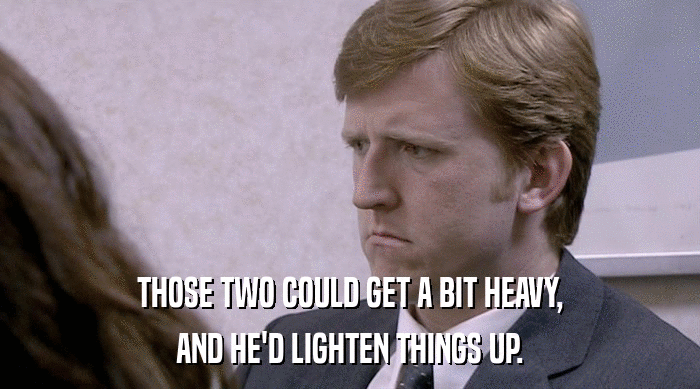 THOSE TWO COULD GET A BIT HEAVY, AND HE'D LIGHTEN THINGS UP. 