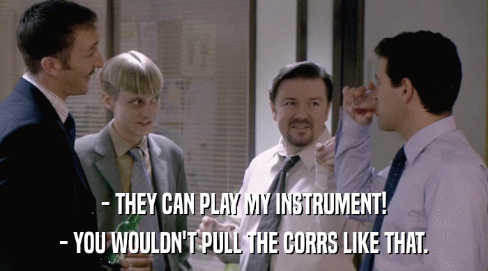 - THEY CAN PLAY MY INSTRUMENT!
 - YOU WOULDN'T PULL THE CORRS LIKE THAT. 
