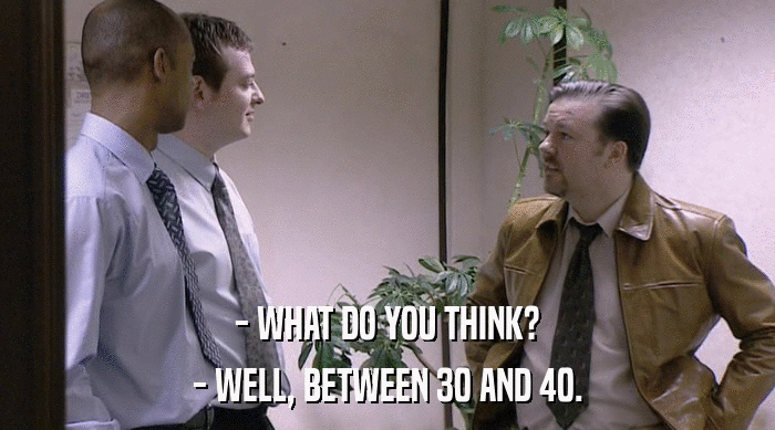 - WHAT DO YOU THINK?
 - WELL, BETWEEN 30 AND 40. 