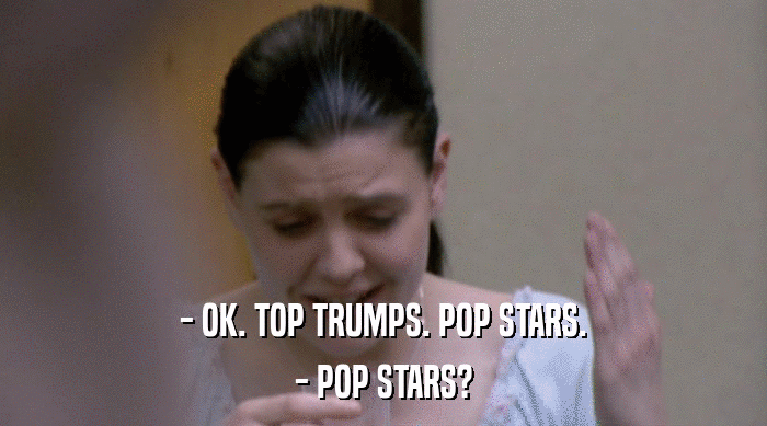 - OK. TOP TRUMPS. POP STARS.
 - POP STARS? 
