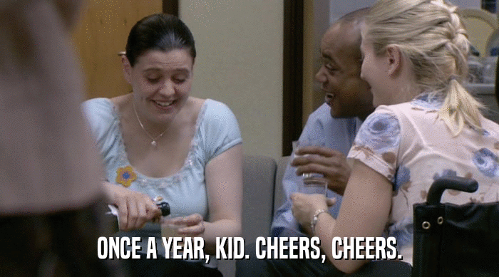 ONCE A YEAR, KID. CHEERS, CHEERS.  