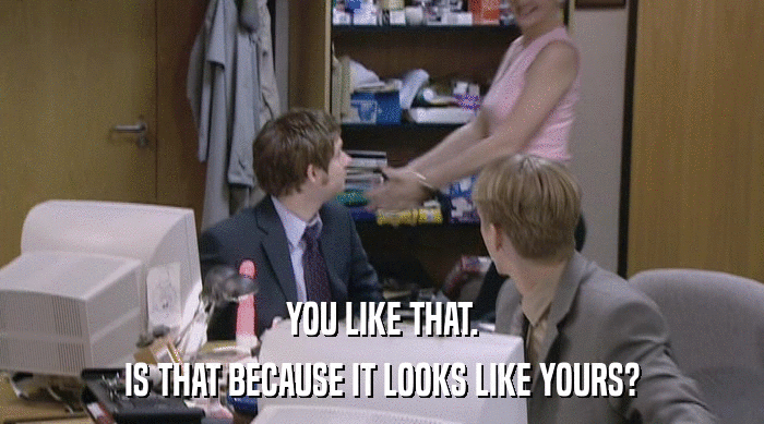 YOU LIKE THAT. IS THAT BECAUSE IT LOOKS LIKE YOURS? 