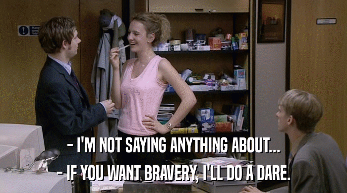 - I'M NOT SAYING ANYTHING ABOUT... - IF YOU WANT BRAVERY, I'LL DO A DARE. 