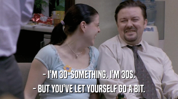 - I'M 30-SOMETHING. I'M 30S.
 - BUT YOU'VE LET YOURSELF GO A BIT. 