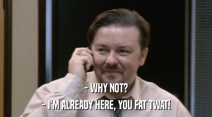 - WHY NOT? - I'M ALREADY HERE, YOU FAT TWAT! 