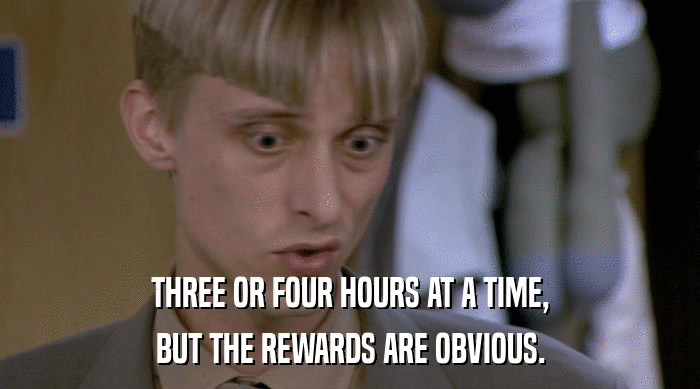 THREE OR FOUR HOURS AT A TIME, BUT THE REWARDS ARE OBVIOUS. 