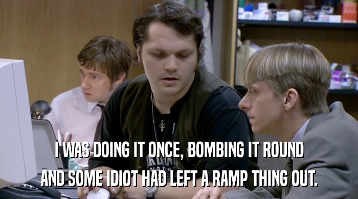 I WAS DOING IT ONCE, BOMBING IT ROUND
 AND SOME IDIOT HAD LEFT A RAMP THING OUT. 