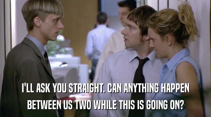 I'LL ASK YOU STRAIGHT. CAN ANYTHING HAPPEN BETWEEN US TWO WHILE THIS IS GOING ON? 