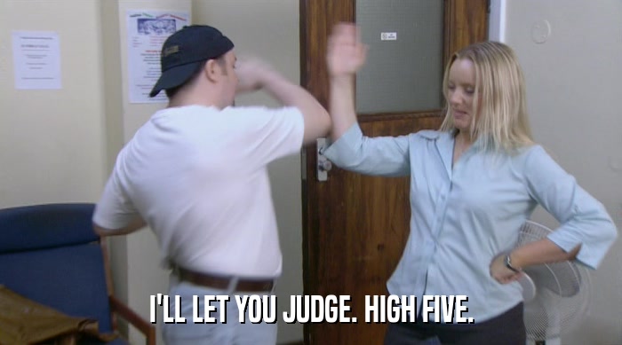 I'LL LET YOU JUDGE. HIGH FIVE.  
