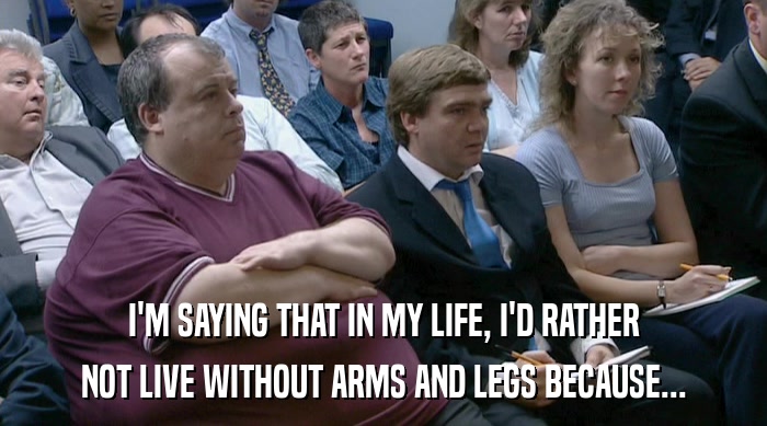 I'M SAYING THAT IN MY LIFE, I'D RATHER NOT LIVE WITHOUT ARMS AND LEGS BECAUSE... 