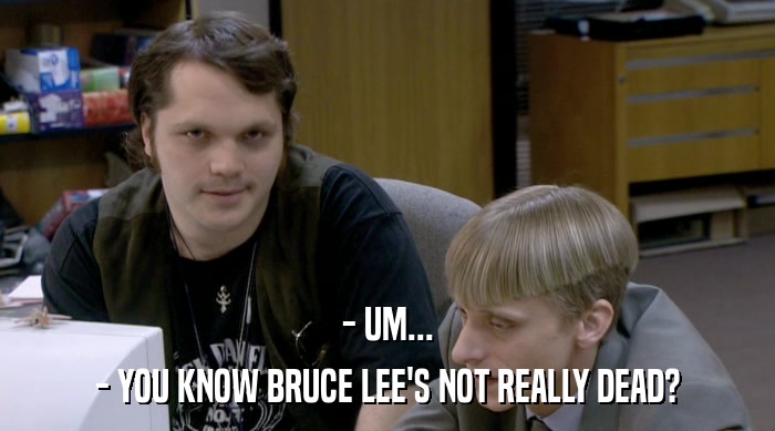 - UM... - YOU KNOW BRUCE LEE'S NOT REALLY DEAD? 