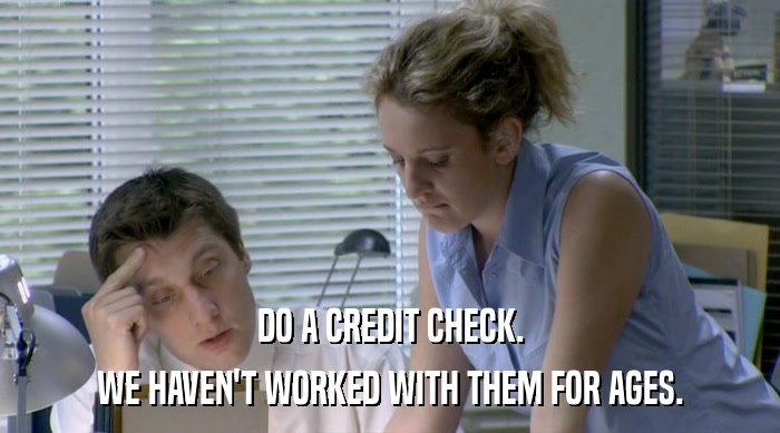 DO A CREDIT CHECK. WE HAVEN'T WORKED WITH THEM FOR AGES. 