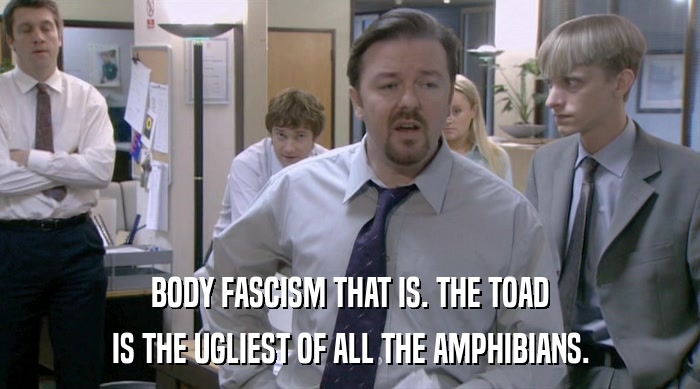 BODY FASCISM THAT IS. THE TOAD
 IS THE UGLIEST OF ALL THE AMPHIBIANS. 