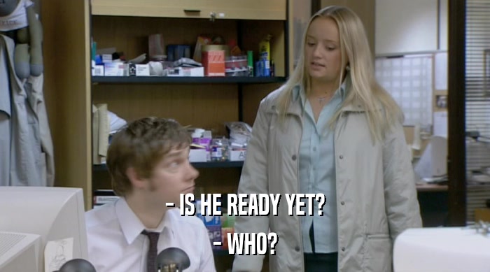 - IS HE READY YET? - WHO? 