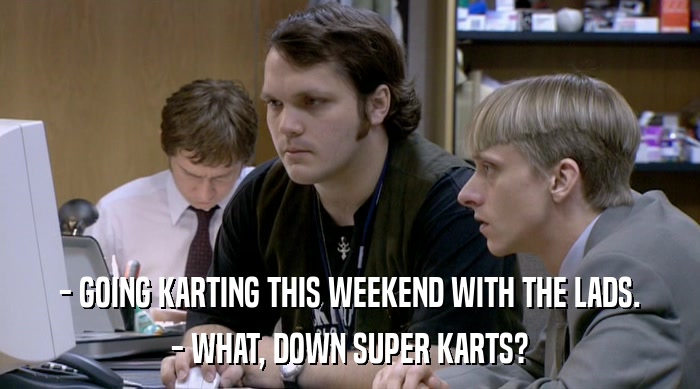 - GOING KARTING THIS WEEKEND WITH THE LADS.
 - WHAT, DOWN SUPER KARTS? 