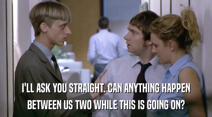 I'LL ASK YOU STRAIGHT. CAN ANYTHING HAPPEN BETWEEN US TWO WHILE THIS IS GOING ON? 