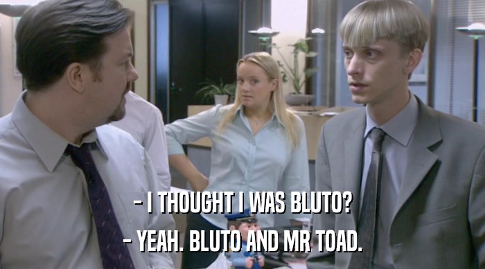 - I THOUGHT I WAS BLUTO? - YEAH. BLUTO AND MR TOAD. 