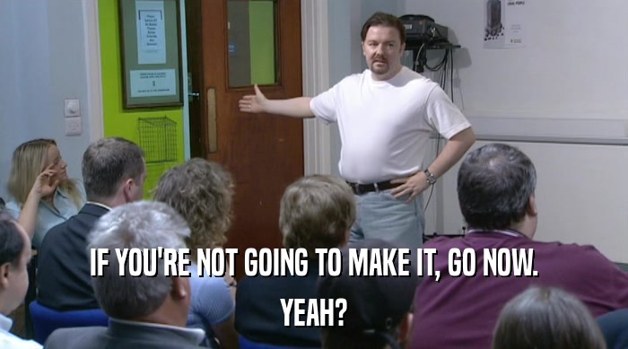 IF YOU'RE NOT GOING TO MAKE IT, GO NOW. YEAH? 
