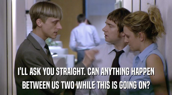 I'LL ASK YOU STRAIGHT. CAN ANYTHING HAPPEN BETWEEN US TWO WHILE THIS IS GOING ON? 