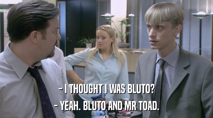 - I THOUGHT I WAS BLUTO? - YEAH. BLUTO AND MR TOAD. 